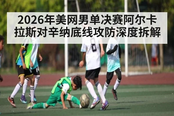 2026年美网男单决赛阿尔卡拉斯对辛纳底线攻防深度拆解