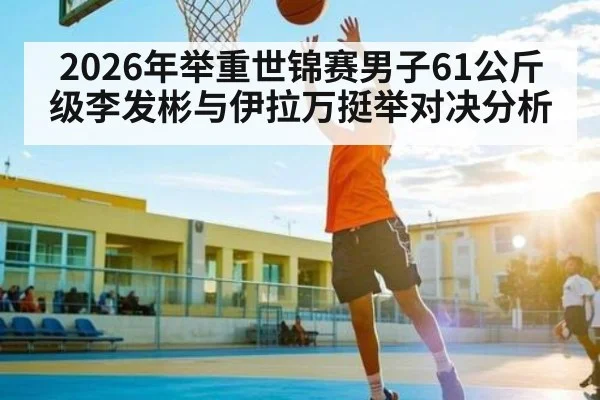 2026年举重世锦赛男子61公斤级李发彬与伊拉万挺举对决分析（kaiyun）